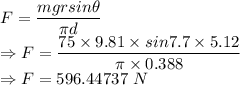 F=\dfrac{mgrsin\theta}{\pi d}\\\Rightarrow F=\dfrac{75\times 9.81\times sin7.7\times 5.12}{\pi\times 0.388}\\\Rightarrow F=596.44737\ N