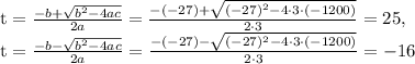 \textrm{t}=\frac{-b+\sqrt{b^{2}-4ac}}{2a}=\frac{-(-27)+\sqrt{(-27)^{2}-4 \cdot 3 \cdot (-1200)}}{2 \cdot 3}=25,\\ \textrm{t}=\frac{-b-\sqrt{b^{2}-4ac}}{2a}=\frac{-(-27)-\sqrt{(-27)^{2}-4 \cdot 3 \cdot (-1200)}}{2 \cdot 3}=-16