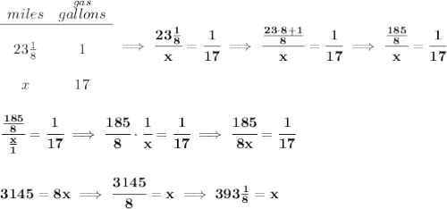 \bf \begin{array}{ccll} miles&\stackrel{gas}{gallons}\\ \cline{1-2}\\ 23\frac{1}{8}&1\\\\ x&17 \end{array}\implies \cfrac{23\frac{1}{8}}{x}=\cfrac{1}{17}\implies \cfrac{\frac{23\cdot 8+1}{8}}{x}=\cfrac{1}{17}\implies \cfrac{\frac{185}{8}}{x}=\cfrac{1}{17} \\\\\\ \cfrac{\frac{185}{8}}{\frac{x}{1}}=\cfrac{1}{17}\implies \cfrac{185}{8}\cdot \cfrac{1}{x}=\cfrac{1}{17}\implies \cfrac{185}{8x}=\cfrac{1}{17} \\\\\\ 3145=8x\implies \cfrac{3145}{8}=x\implies 393\frac{1}{8}=x