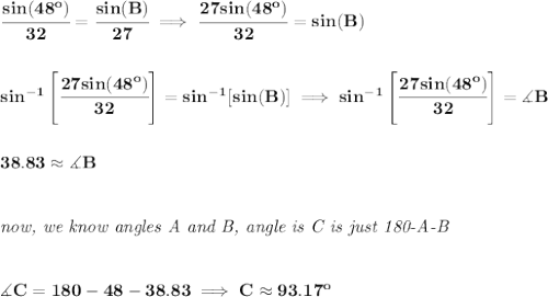 \bf \cfrac{sin(48^o)}{32}=\cfrac{sin(B)}{27}\implies\cfrac{27sin(48^o)}{32}=sin(B)&#10;\\\\\\&#10;sin^{-1}\left[ \cfrac{27sin(48^o)}{32} \right]=sin^{-1}[sin(B)]\implies sin^{-1}\left[ \cfrac{27sin(48^o)}{32} \right]=\measuredangle B&#10;\\\\\\&#10;38.83\approx \measuredangle B&#10;\\\\\\&#10;\textit{now, we know angles A and B, angle is C is just 180-A-B}&#10;\\\\\\&#10;\measuredangle C = 180-48-38.83\implies C\approx 93.17^o
