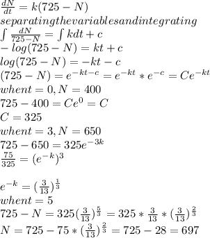 \frac{dN}{dt}=k(725-N)\\separating the variables and integrating\\\int \frac{dN}{725-N}=\int kdt+c\\-log (725-N)=kt+c\\log (725-N)=-kt-c\\(725-N)=e^{-kt-c} =e^{-kt} *e^{-c} =Ce^{-kt} \\when t=0,N=400\\725-400=Ce^{0} =C\\C=325\\when t=3,N=650\\725-650=325e^{-3k} \\\frac{75}{325}=(e^{-k})^3\\\\e^{-k} =(\frac{3}{13}) ^{\frac{1}{3} } \\when t=5\\725-N=325(\frac{3}{13}) ^{\frac{5}{3} } =325*\frac{3}{13}*(\frac{3}{13} )^{\frac{2}{3}}\\N=725-75*(\frac{3}{13} )^{\frac{2}{3} }=725-28=697