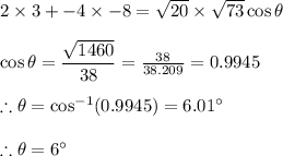 2\times 3 + -4\times -8 =\sqrt{20}\times \sqrt{73}\cos \theta \\\\\cos \theta=\dfrac{\sqrt{1460}}{38} =\frac{38}{38.209}=0.9945\\ \\\therefore \theta=\cos^{-1}(0.9945)=6.01\°\\\\\therefore \theta=6\°