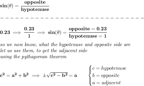 \bf sin(\theta)=\cfrac{opposite}{hypotenuse}\\\\&#10;-----------------------------\\\\&#10; 0.23\implies \cfrac{0.23}{1}\implies sin(\theta)=\cfrac{opposite=0.23}{hypotenuse=1}&#10;\\\\&#10;\textit{so we now know, what the hypotenuse and opposite side are}\\&#10;\textit{let us use them, to get the adjacent side}\\&#10;\textit{using the pythagorean theorem}&#10;\\\\&#10;c^2=a^2+b^2\implies \pm\sqrt{c^2-b^2}=a\qquad &#10;\begin{cases}&#10;c=hypotenuse\\&#10;b=opposite\\&#10;a=adjacent&#10;\end{cases}