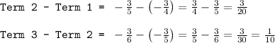 \texttt{Term 2 - Term 1 = }-\frac{3}{5}-\left ( -\frac{3}{4}\right )=\frac{3}{4}-\frac{3}{5}=\frac{3}{20}\\\\\texttt{Term 3 - Term 2 = }-\frac{3}{6}-\left ( -\frac{3}{5}\right )=\frac{3}{5}-\frac{3}{6}=\frac{3}{30}=\frac{1}{10}