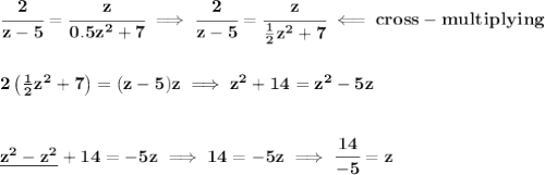 \bf \cfrac{2}{z-5}=\cfrac{z}{0.5z^2+7}\implies \cfrac{2}{z-5}=\cfrac{z}{\frac{1}{2}z^2+7}\impliedby cross-multiplying&#10;\\\\\\&#10;2\left( \frac{1}{2}z^2+7 \right)=(z-5)z\implies z^2+14=z^2-5z&#10;\\\\\\&#10;\underline{z^2-z^2}+14=-5z\implies 14=-5z\implies \cfrac{14}{-5}=z