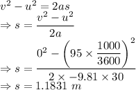 v^2-u^2=2as\\\Rightarrow s=\dfrac{v^2-u^2}{2a}\\\Rightarrow s=\dfrac{0^2-\left(95\times \dfrac{1000}{3600}\right)^2}{2\times -9.81\times 30}\\\Rightarrow s=1.1831\ m