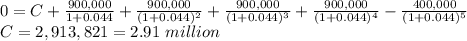 0 = C+\frac{900,000}{1+0.044}+\frac{900,000}{(1+0.044)^2}+\frac{900,000}{(1+0.044)^3} +\frac{900,000}{(1+0.044)^4} -\frac{400,000}{(1+0.044)^5}\\C = 2,913,821 = 2.91\ million