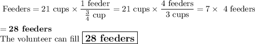 \text{ Feeders}= \text{21 cups} \times \dfrac{\text{1 feeder}}{\frac{3}{4}\text{ cup}}=\text{21 cups} \times \dfrac{\text{4 feeders}}{\text{3 cups}} = 7 \times \text{ 4 feeders}\\\\= \textbf{28 feeders}\\\text{The volunteer can fill $\large \boxed{\textbf{28 feeders}}$}