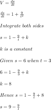 V=\frac{ds}{dt}\\\\\frac{ds}{dt}=1+\frac{9}{t^2}\\\\Integrate\ both\ sides\\\\s=1-\frac{9}{t}+k\\\\ k\ is\ a\ constant\\\\Given\ s=6\ when\ t=3\\\\6=1-\frac{9}{3}+k\\\\ k=8\\\\Hence\ s=1-\frac{9}{t}+8\\\\ s=9-\frac{9}{t}
