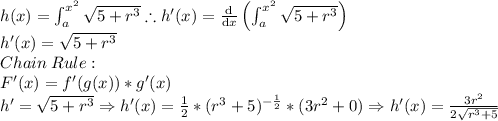 h(x)=\int_{a}^{x^{2}}\sqrt{5+r^{3}}\therefore h'(x)=\frac{\mathrm{d} }{\mathrm{d} x}\left (\int_{a}^{x^{2}}\sqrt{5+r^{3}}\right )\\h'(x)=\sqrt{5+r^{3}}\\Chain\:Rule:\\F'(x)=f'(g(x))*g'(x)\\h'=\sqrt{5+r^{3}}\Rightarrow h'(x)=\frac{1}{2}*(r^{3}+5)^{-\frac{1}{2}}*(3r^{2}+0)\Rightarrow h'(x)=\frac{3r^{2}}{2\sqrt{r^3+5}}