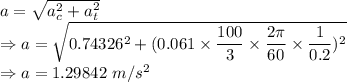 a=\sqrt{a_c^2+a_t^2}\\\Rightarrow a=\sqrt{0.74326^2+(0.061\times \dfrac{100}{3}\times \dfrac{2\pi}{60}\times \dfrac{1}{0.2})^2}\\\Rightarrow a=1.29842\ m/s^2