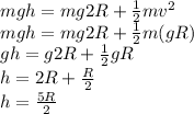 mgh = mg2R + \frac{1}{2}mv^2\\mgh = mg2R + \frac{1}{2}m(gR)\\gh = g2R + \frac{1}{2}gR\\h = 2R + \frac{R}{2}\\h = \frac{5R}{2}