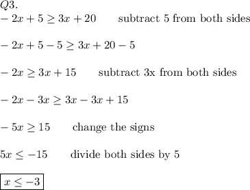 Q3.\\-2x+5\geq3x+20\qquad\text{subtract 5 from both sides}\\\\-2x+5-5\geq3x+20-5\\\\-2x\geq3x+15\qquad\text{subtract 3x from both sides}\\\\-2x-3x\geq3x-3x+15\\\\-5x\geq15\qquad\text{change the signs}\\\\5x\leq-15\qquad\text{divide both sides by 5}\\\\\boxed{x\leq-3}