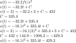 a(t) = -32.2ft/s^2\\v(t) = -32.2t + C\\v(t=3) = -32.2*3 + C = 432\\C = 335.4\\v(t) = -32.2t + 335.4\\s(t) = -16.1t^2 + 335.4t + C\\s(t=3) = -16.1(3)^2 + 335.4*3 + C = 432\\C = 432 + 144.9 - 1006.2 = -429.3\\s(t) = -16.1t^2 + 335.4t - 429.3