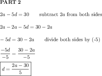 \bold{PART\ 2}\\\\2a-5d=30\qquad\text{subtract}\ 2a\ \text{from both sides}\\\\2a-2a-5d=30-2a\\\\-5d=30-2a\qquad\text{divide both sides by (-5)}\\\\\dfrac{-5d}{-5}=\dfrac{30-2a}{-5}\\\\\boxed{d=\dfrac{2a-30}{5}}