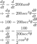 \dfrac{dy}{dt}=\dfrac{d}{dt}200tan\theta\\\Rightarrow \dfrac{dy}{dt}=200sec^2\theta\dfrac{d\theta}{dt}\\\Rightarrow 100=200sec^2\theta\dfrac{d\theta}{dt}\\\Rightarrow \dfrac{d\theta}{dt}=\dfrac{100}{200sec^2\theta}\\\Rightarrow \dfrac{d\theta}{dt}=\dfrac{1}{2}cos^2\theta