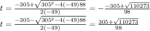 t=\frac{-305+\sqrt{305^2-4\left(-49\right)88}}{2\left(-49\right)}=-\frac{-305+\sqrt{110273}}{98}\\t = \frac{-305-\sqrt{305^2-4\left(-49\right)88}}{2\left(-49\right)}= \frac{305+\sqrt{110273}}{98}