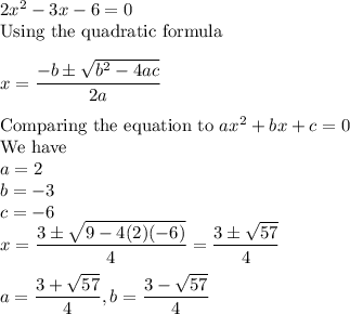 2x^2-3x-6=0\\\text{Using the quadratic formula}\\\\x = \dfrac{-b \pm \sqrt{b^2-4ac}}{2a}\\\\\text{Comparing the equation to }ax^2 + bx + c = 0\\\text{We have}\\a = 2\\b = -3\\c = -6\\x = \dfrac{3\pm \sqrt{9-4(2)(-6)}}{4} = \dfrac{3\pm \sqrt{57}}{4}\\\\a = \dfrac{3+\sqrt{57}}{4}, b = \dfrac{3-\sqrt{57}}{4}