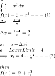 \int\limits^7_4 {\frac{x}{2}+x^{3}} \, dx \\f(x)=\frac{x}{2}+x^{3}---(1)\\\Delta x=\frac{b-a}{n}\\\\\Delta x=\frac{7-4}{n}=\frac{3}{n}\\\\x_{i}=a+\Delta xi\\a= Lower Limit=4\\\implies x_{i}=4+\frac{3}{n}i---(2)\\\\then\\f(x_{i})=\frac{x_{i}}{2}+x_{i}^{3}