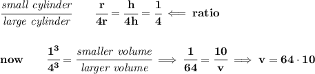 \bf \cfrac{\textit{small cylinder}}{\textit{large cylinder}}\qquad \cfrac{r}{4r}=\cfrac{h}{4h}=\cfrac{1}{4}\impliedby ratio&#10;\\\\\\&#10;now\qquad \cfrac{1^3}{4^3}=\cfrac{\textit{smaller volume}}{\textit{larger volume}}\implies \cfrac{1}{64}=\cfrac{10}{v}\implies v=64\cdot 10