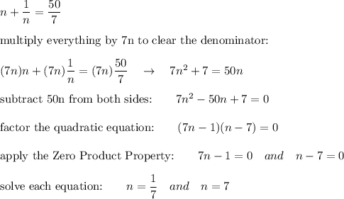 n+\dfrac{1}{n}=\dfrac{50}{7}\\\\\text{multiply everything by 7n to clear the denominator:}\\\\(7n)n+(7n)\dfrac{1}{n}=(7n)\dfrac{50}{7}\quad \rightarrow \quad 7n^2+7=50n\\\\\text{subtract 50n from both sides:}\qquad 7n^2-50n+7=0\\\\\text{factor the quadratic equation:}\qquad (7n-1)(n-7)=0\\\\\text{apply the Zero Product Property:}\qquad 7n-1=0\quad and\quad n-7=0\\\\\text{solve each equation:}\qquad n=\dfrac{1}{7}\quad and\quad n=7