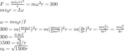 F = \frac{m(\omega r)^2}{r} = m\omega^2 r = 300\\mv_0r  =I\omega\\\\\omega = mv_0r/I\\300 = m(\frac{mv_0r}{I})^2r = m(\frac{mv_0r}{2mr^2})^2r = m(\frac{v_0}{2r})^2r = \frac{mv_0^2r}{4r^2} = \frac{mv_0^2}{4r}\\300 = \frac{0.8v_0^2}{4r}\\1500 = v_0^2/r\\v_0 = \sqrt{1500r}