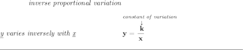 \bf \qquad \qquad \textit{inverse proportional variation} \\\\ \textit{\underline{y} varies inversely with \underline{x}} ~\hspace{6em} \stackrel{\textit{constant of variation}}{y=\cfrac{\stackrel{\downarrow }{k}}{x}~\hfill } \\\\[-0.35em] \rule{34em}{0.25pt}