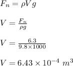 F_n= \rho Vg\\\\V= \frac{F_n}{\rho g} \\\\V = \frac{6.3}{9.8 \times 1000} \\\\V = 6.43 \times 10^{-4} \ m^3