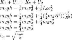 K_1 + U_1 = K_2 + U_2\\m_dgh = \frac{1}{2}m_dv_d^2 + \frac{1}{2}I_d\omega_d^2\\m_dgh = \frac{1}{2}m_dv_d^2 + \frac{1}{2}(\frac{1}{2}m_dR^2)(\frac{v_d^2}{R^2})\\m_dgh = \frac{1}{2}m_dv_d^2 + \frac{1}{4}m_dv_d^2\\m_dgh = \frac{3}{4}m_dv_d^2\\v_d = \sqrt{\frac{4gh}{3}}