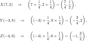 X(7,2)~~~\Rightarrow~~~\left(7\times\dfrac{1}{4},2\times\dfrac{1}{4}\right)=\left(\dfrac{7}{4},\dfrac{1}{2}\right),\\\\\\Y(-3,8)~~~\Rightarrow~~~\left((-3)\times\dfrac{1}{4},8\times\dfrac{1}{4}\right)=\left(-\dfrac{3}{4},2\right),\\\\\\Z(-4,6)~~~\Rightarrow~~~\left((-4)\times\dfrac{1}{4},6\times\dfrac{1}{4}\right)=\left(-1,\dfrac{3}{2}\right).