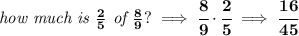 \bf \textit{how much is }\frac{2}{5}\textit{ of }\frac{8}{9}?\implies \cfrac{8}{9}\cdot \cfrac{2}{5}\implies \cfrac{16}{45}