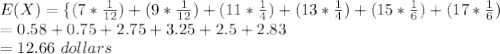 E(X) = \{(7 * \frac{1}{12} )+(9 * \frac{1}{12} )+(11 * \frac{1}{4} )+(13 * \frac{1}{4} )+(15 * \frac{1}{6} )+(17 * \frac{1}{6})\\= 0.58+0.75+2.75+3.25+2.5+2.83\\=12.66\ dollars