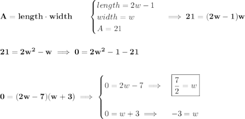\bf A=length\cdot width\qquad &#10;\begin{cases}&#10;length = 2w-1\\&#10;width = w\\&#10;A=21&#10;\end{cases}\implies 21=(2w-1)w&#10;\\\\\\&#10;21=2w^2-w\implies 0=2w^2-1-21&#10;\\\\\\&#10;0=(2w-7)(w+3)\implies &#10;\begin{cases}&#10;0=2w-7\implies &\boxed{\frac{7}{2}=w}\\\\&#10;0=w+3\implies &-3=w&#10;\end{cases}
