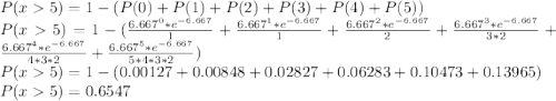 P(x5)= 1-(P(0)+P(1)+P(2)+P(3)+P(4)+P(5))\\P(x5) = 1-(\frac{6.667^{0}*e^{-6.667}}{1}+\frac{6.667^{1}*e^{-6.667}}{1}+\frac{6.667^{2}*e^{-6.667}}{2}+\frac{6.667^{3}*e^{-6.667}}{3*2}+\frac{6.667^{4}*e^{-6.667}}{4*3*2}+\frac{6.667^{5}*e^{-6.667}}{5*4*3*2})\\P(x5)=1-(0.00127+0.00848+0.02827+ 0.06283+0.10473+0.13965)\\P(x5)=0.6547