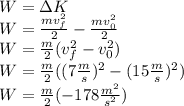 W=\Delta K\\W=\frac{mv_f^2}{2}-\frac{mv_0^2}{2}\\W=\frac{m}{2}(v_f^2-v_0^2)\\W=\frac{m}{2}((7\frac{m}{s})^2-(15\frac{m}{s})^2)\\W=\frac{m}{2}(-178\frac{m^2}{s^2})
