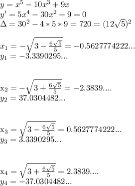 y=x^5-10x^3+9x\\&#10;y'=5x^4-30x^2+9=0\\&#10;\Delta=30^2-4*5*9=720=(12\sqrt{5})^2\\\\&#10; x_{1} =- \sqrt{3- \frac{6 \sqrt{5} }{5} } =-0.5627774222...\\&#10; y_{1}= -3.3390295...\\\\&#10;&#10; x_{2} =- \sqrt{3+ \frac{6 \sqrt{5} }{5} } =-2.3839....\\&#10; y_{2}= 37.0304482...\\\\&#10;&#10; x_{3} = \sqrt{3- \frac{6 \sqrt{5} }{5} } =0.5627774222...\\&#10; y_{3}= 3.3390295...\\\\&#10;&#10; x_{4} = \sqrt{3+ \frac{6 \sqrt{5} }{5} } =2.3839....\\&#10; y_{4}= -37.0304482...\\\\&#10;&#10;&#10;&#10;&#10;&#10;