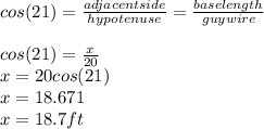 cos(21)=\frac{adjacent side}{hypotenuse}=\frac{baselength}{guywire}\\\\ cos(21)=\frac{x}{20} \\x=20cos(21)\\x=18.671\\x=18.7ft
