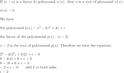 \text{If}\ (x-a)\ \text{is a factor fo polynomial}\ w(x),\ \text{then}\ a\ \text{is a root of plynomial}\ w(x):\\\\w(a)=0.\\\\\text{We have}\\\\\text{the polynomial}\ p(x)=x^3-4x^2+3x+c\\\\\text{the factor of the polyniomial}\ p(x):(x-2)\\\\x=2\ \text{is the root of polynomial}\ p(x).\ \text{Therefore we have the equation:}\\\\2^3-4(2^2)+3(2)+c=0\\8-4(4)+6+c=0\\8-16+6+c=0\\-2+c=0\qquad\text{add 2 to both sides}\\c=2