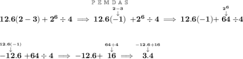 \bf 12.6(2-3)+2^6 \div 4\implies \stackrel{\mathbb{P~E~M~D~A~S}}{12.6(\stackrel{\stackrel{2-3}{\downarrow }}{-1})}+2^6\div 4\implies 12.6(-1)+\stackrel{\stackrel{2^6}{\downarrow }}{64}\div 4 \\\\\\ \stackrel{\stackrel{12.6(-1)}{\downarrow }}{-12.6}+64\div 4\implies -12.6+\stackrel{\stackrel{64\div 4}{\downarrow }}{16}\implies \stackrel{\stackrel{-12.6+16}{\downarrow }}{3.4}