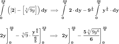 \bf \displaystyle \int\limits_{0}^{\frac{32}{9}}\ \left([2] - \left[ \sqrt[5]{9y} \right]\right)dy\implies \int\limits_{0}^{\frac{32}{9}}\ 2\cdot dy-9^{\frac{1}{5}}\int\limits_{0}^{\frac{32}{9}}\ y^{\frac{1}{5}}\cdot dy&#10;\\\\\\&#10;\left.\cfrac{}{} 2y \right]_{0}^{\frac{32}{9}}-\left. \sqrt[5]{9}\cdot \cfrac{y^{\frac{6}{5}}}{\frac{6}{5}} \right]_{0}^{\frac{32}{9}}\implies &#10;\left.\cfrac{}{} 2y \right]_{0}^{\frac{32}{9}}-\left.\cfrac{5\sqrt[5]{9y^6}}{6} \right]_{0}^{\frac{32}{9}}