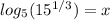 log_5(15^{1/3})=x