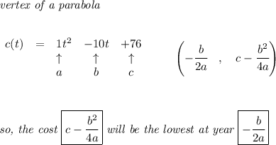 \bf \textit{vertex of a parabola}\\ \quad \\&#10;&#10;\begin{array}{lllccllll}&#10;c(t)&=&1t^2&-10t&+76\\&#10;&&\uparrow &\uparrow &\uparrow \\&#10;&&a&b&c&#10;\end{array} \qquad &#10;\left(-\cfrac{{{ b}}}{2{{ a}}}\quad ,\quad  {{ c}}-\cfrac{{{ b}}^2}{4{{ a}}}\right)&#10;\\\\\\\\&#10;\textit{so, the cost } \boxed{{{ c}}-\cfrac{{{ b}}^2}{4{{ a}}}}\textit{ will be the lowest at year }\boxed{-\cfrac{{{ b}}}{2{{ a}}}}