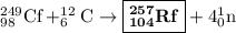 _{98}^{249}{\text{Cf}}+_6^{12}{\text{C}}\to\boxed{_{{\mathbf{104}}}^{{\mathbf{257}}}{\mathbf{Rf}}}+4_0^1{\text{n}}