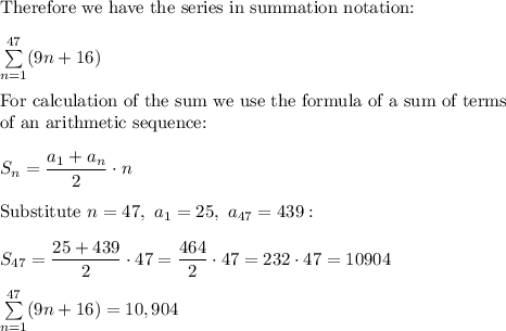 \text{Therefore we have the series in summation notation:}\\\\\sum\limits_{n=1}^{47}(9n+16)\\\\\text{For calculation of the sum we use the formula of a sum of terms}\\\text{of an arithmetic sequence:}\\\\S_n=\dfrac{a_1+a_n}{2}\cdot n\\\\\text{Substitute}\ n=47,\ a_1=25,\ a_{47}=439:\\\\S_{47}=\dfrac{25+439}{2}\cdot47=\dfrac{464}{2}\cdot47=232\cdot47=10904\\\\\sum\limits_{n=1}^{47}(9n+16)=10,904