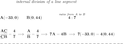 \bf ~~~~~~~~~~~~\textit{internal division of a line segment}&#10;\\\\\\&#10;A(-33,0)\qquad B(0,44)\qquad&#10;\qquad \stackrel{\textit{ratio from A to B}}{4:7}&#10;\\\\\\&#10;\cfrac{A\underline{C}}{\underline{C} B} = \cfrac{4}{7}\implies \cfrac{A}{B} = \cfrac{4}{7}\implies 7A=4B\implies 7(-33,0)=4(0,44)\\\\&#10;-------------------------------