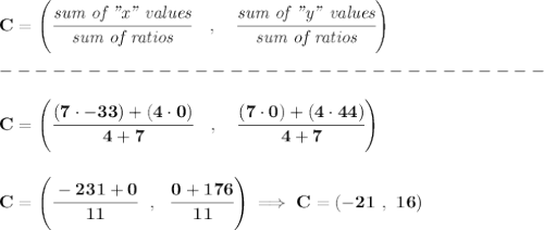 \bf C=\left(\cfrac{\textit{sum of "x" values}}{\textit{sum of ratios}}\quad ,\quad \cfrac{\textit{sum of "y" values}}{\textit{sum of ratios}}\right)\\\\&#10;-------------------------------\\\\&#10;C=\left(\cfrac{(7\cdot -33)+(4\cdot 0)}{4+7}\quad ,\quad \cfrac{(7\cdot 0)+(4\cdot 44)}{4+7}\right)&#10;\\\\\\&#10;C=\left( \cfrac{-231+0}{11}~~,~~\cfrac{0+176}{11} \right)\implies C=(-21~,~16)