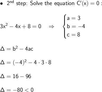 \large\begin{array}{l} \bullet~~\textsf{2}\mathsf{^{nd}}\textsf{ step: Solve the equation } \mathsf{C'(x)=0:}\\\\ \mathsf{3x^2-4x+8=0}\quad\Rightarrow\quad\begin{cases}\mathsf{a=3}\\\mathsf{b=-4}\\\mathsf{c=8} \end{cases}\\\\ \mathsf{\Delta=b^2-4ac}\\\\ \mathsf{\Delta=(-4)^2-4\cdot 3\cdot 8}\\\\ \mathsf{\Delta=16-96}\\\\ \mathsf{\Delta=-80