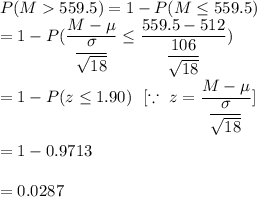 P(M  559.5) =1-P(M\leq 559.5)\\\ =1- P(\dfrac{M-\mu}{\dfrac{\sigma}{\sqrt{18}}}\leq\dfrac{559.5-512}{\dfrac{106}{\sqrt{18}}})\\\\ =1-P(z\leq1.90 )\ \ [ \because\ z=\dfrac{M-\mu}{\dfrac{\sigma}{\sqrt{18}}}]\\\\ =1-0.9713\\\\=0.0287