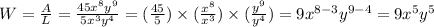 W = \frac{A}{L} = \frac{45x^{8}y^{9}}{5x^{3}y^{4}} = (\frac{45}{5})\times (\frac{x^{8}}{x^{3}}) \times (\frac{y^{9}}{y^{4}}) = 9x^{8 - 3}y^{9 - 4} = 9x^{5}y^{5}