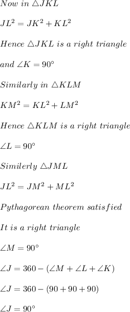 Now\ in\ \triangle JKL\\\\JL^2=JK^2+KL^2\\\\Hence\ \triangle JKL\ is\ a\ right\ triangle\\\\and\ \angle K=90\textdegree\\\\Similarly\ in\ \triangle KLM\\\\KM^2=KL^2+LM^2\\\\Hence\ \triangle KLM\ is\ a\ right\ triangle\\\\\angle L=90\textdegree\\\\Similerly\ \triangle JML\\\\JL^2=JM^2+ML^2\\\\Pythagorean\ theorem\ satisfied\\\\It\ is\ a\ right\ triangle\\\\\angle M=90\textdegree\\\\\angle J=360-(\angle M+\angle L+\angle K)\\\\\angle J=360-(90+90+90)\\\\\angle J=90\textdegree\\\\